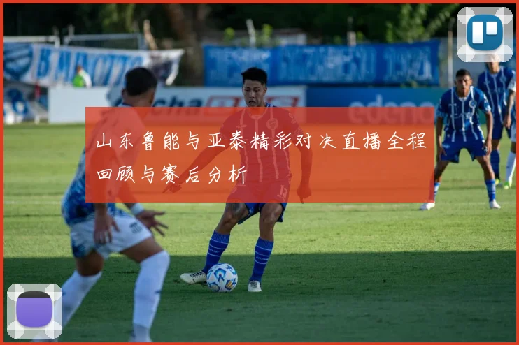 山东鲁能与亚泰精彩对决直播全程回顾与赛后分析