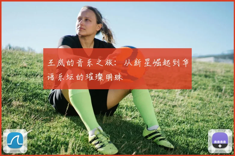 王岚的音乐之旅：从新星崛起到华语乐坛的璀璨明珠