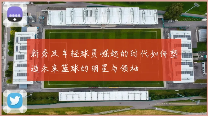 新秀及年轻球员崛起的时代如何塑造未来篮球的明星与领袖