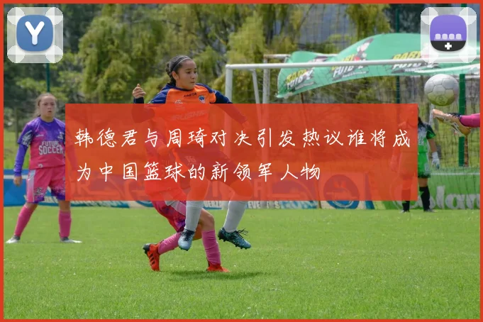 韩德君与周琦对决引发热议谁将成为中国篮球的新领军人物