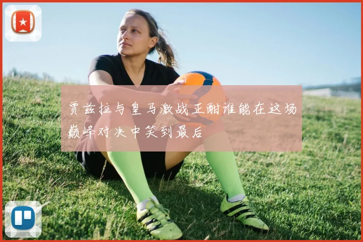 贾兹拉与皇马激战正酣谁能在这场巅峰对决中笑到最后