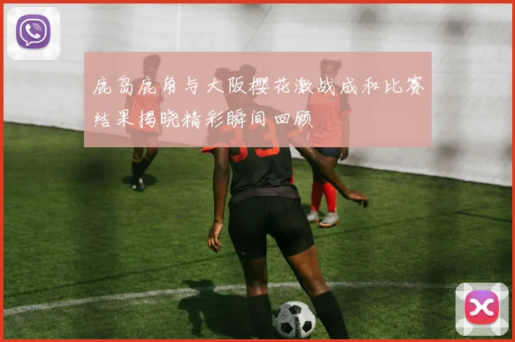 鹿岛鹿角与大阪樱花激战成和比赛结果揭晓精彩瞬间回顾