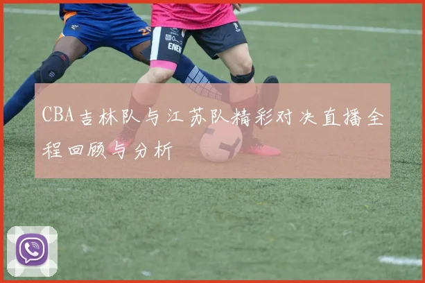 CBA吉林队与江苏队精彩对决直播全程回顾与分析