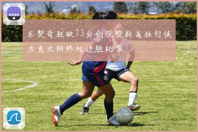 东契奇狂砍73分创现役新高独行侠力克太阳终结连胜纪录
