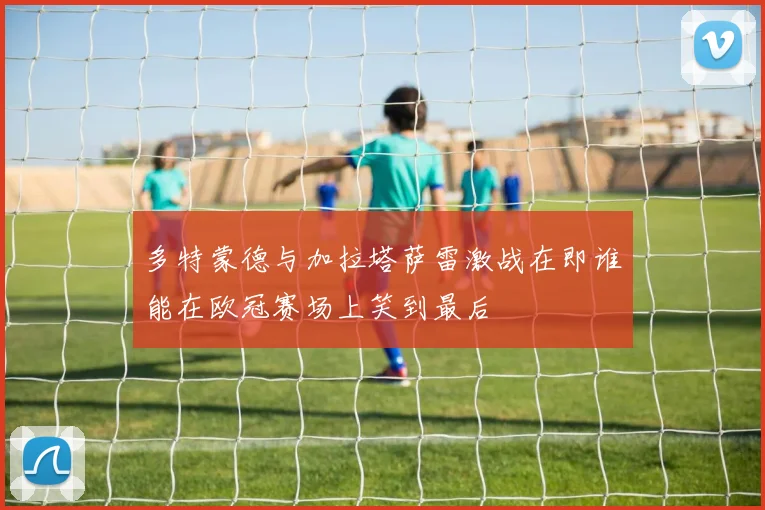 多特蒙德与加拉塔萨雷激战在即谁能在欧冠赛场上笑到最后