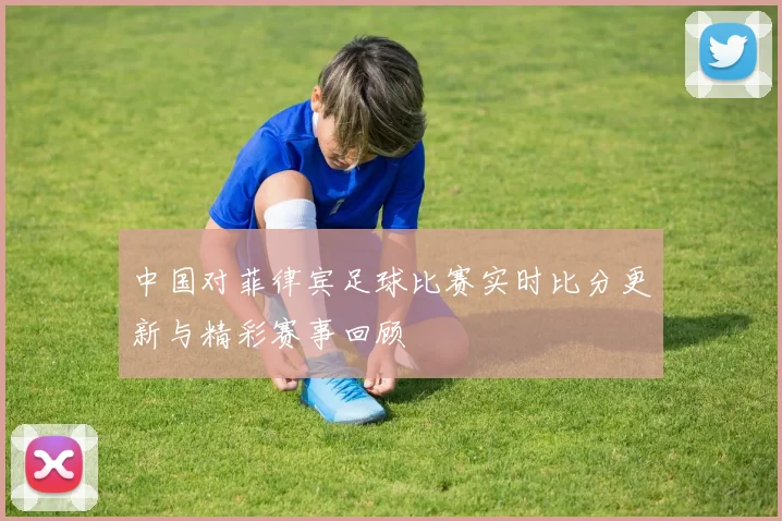 中国对菲律宾足球比赛实时比分更新与精彩赛事回顾