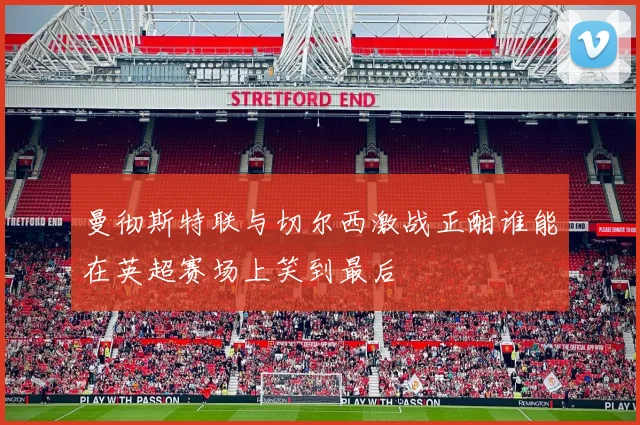 曼彻斯特联与切尔西激战正酣谁能在英超赛场上笑到最后