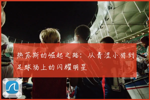 热苏斯的崛起之路：从青涩小将到足球场上的闪耀明星