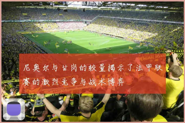 尼奥尔与甘岗的较量揭示了法甲联赛的激烈竞争与战术博弈