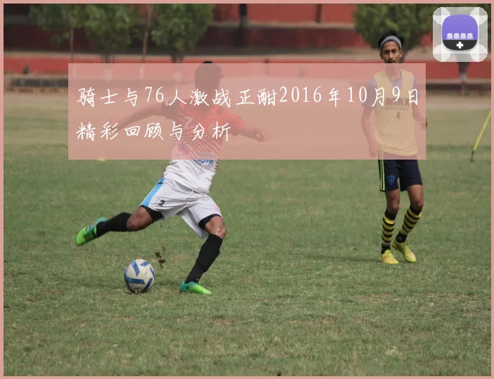 骑士与76人激战正酣2016年10月9日精彩回顾与分析