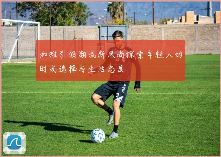 加维引领潮流新风尚探索年轻人的时尚选择与生活态度