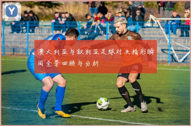 澳大利亚与叙利亚足球对决精彩瞬间全景回顾与分析