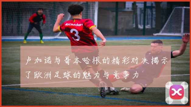 卢加诺与哥本哈根的精彩对决揭示了欧洲足球的魅力与竞争力